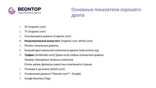 1. СF (majestic.com)
2. TF (majestic.com)
3. Ссылающиеся домены (majestic.com)
4. Незаспамленный анкор лист (majestic.com, ahrefs.com)
5. Регион, локальные домены
6. Бывший дроп реальной компании в идеале (web.archive.org)
7. Трафик (similarweb.com)! Даже если слабые показатели домена
Пример: брендовые запросы компании
Отели, музеи, филиалы известных компаний в странах
1. Позиции в органике (ahrefs.com)
2. Упоминание домена (“*domain.com*” - Google)
3. Google Business Page
Основные показатели хорошего
дропа
 