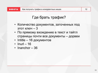 11
12
Как получить трафик в конкурентных нишах
Где брать трафик?
• Количество документов, заточенных под
этот ключ – 3
• По прямому вхождению в текст и тайтл
страницы почти все документы – дорвеи
• Intitle – 16 документов
• Inurl – 16
• Inanchor – 36
 