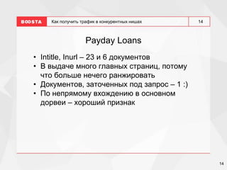 14
14
Как получить трафик в конкурентных нишах
Payday Loans
• Intitle, Inurl – 23 и 6 документов
• В выдаче много главных страниц, потому
что больше нечего ранжировать
• Документов, заточенных под запрос – 1 :)
• По непрямому вхождению в основном
дорвеи – хороший признак
 