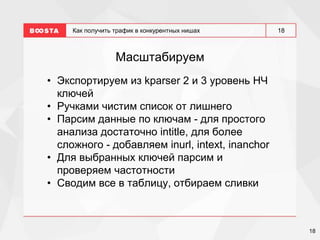 18
18
Как получить трафик в конкурентных нишах
Масштабируем
• Экспортируем из kparser 2 и 3 уровень НЧ
ключей
• Ручками чистим список от лишнего
• Парсим данные по ключам - для простого
анализа достаточно intitle, для более
сложного - добавляем inurl, intext, inanchor
• Для выбранных ключей парсим и
проверяем частотности
• Сводим все в таблицу, отбираем сливки
 