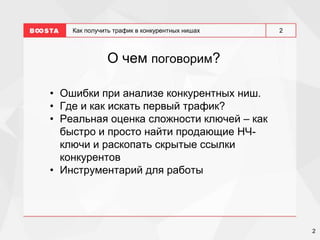 2
2
Как получить трафик в конкурентных нишах
О чем поговорим?
• Ошибки при анализе конкурентных ниш.
• Где и как искать первый трафик?
• Реальная оценка сложности ключей – как
быстро и просто найти продающие НЧ-
ключи и раскопать скрытые ссылки
конкурентов
• Инструментарий для работы
 