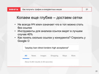 21
21
Как получить трафик в конкурентных нишах
Копаем еще глубже – достаем сетки
• Не всегда НЧ ключ означает что в топ можно стать
без ссылок
• Инструменты для анализа ссылок видят в лучшем
случае 40%
• Как понять сколько ссылок у конкурента? Спросить у
Google 
 