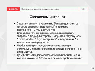 23
23
Как получить трафик в конкурентных нишах
Скачиваем интернет
• Задача – вытянуть как можно больше документов,
которые содержат наш ключ. По прямому
вхождению – 9 460 документов
• Для более точных данных можно еще парсить
запросы с модификаторами, например “payday loan
* direct lenders * high acceptance" – подставляя * в
местах союзов/предлогов
• Чтобы вытащить все документы из парсера
используем подстановки после или до запроса – a-z;
цифры и т.д.
• До 20-50 тысяч документов обычно проблем нет, а
вот все что выше 100к – уже скачать проблематично
 