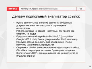 25
25
Как получить трафик в конкурентных нишах
Делаем подпольный анализатор ссылок
• Нужно вытянуть все внешние ссылки из собранных
документов, вместе с анкорами и страницами
акцепторами
• Ребята, которые их ставят – неглупые, так просто все
спарсить не дадут
• Представляемся Google Bot – Mozilla/5.0 (compatible;
Googlebot/2.1; +http://www.google.com/bot.html) например
• Пробуем разные варианты для вашей ниши, чтобы
получить максимальный результат
• Стараемся обойти всевозможные методы защиты – обход
Cloudflare, эмулируем заголовки браузера и так далее…
• Желательно US IP – меньше шансов что не пропустят по
IP другой страны
 