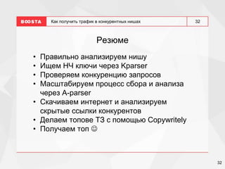 32
32
Как получить трафик в конкурентных нишах
Резюме
• Правильно анализируем нишу
• Ищем НЧ ключи через Kparser
• Проверяем конкуренцию запросов
• Масштабируем процесс сбора и анализа
через A-parser
• Скачиваем интернет и анализируем
скрытые ссылки конкурентов
• Делаем топове ТЗ с помощью Copywritely
• Получаем топ 
 