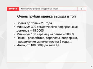 8
9
Как получить трафик в конкурентных нишах
Очень грубая оценка выхода в топ
• Время до топа – 2+ года
• Минимум 300 тематических реферальных
доменов – 45 000$
• Минимум 100 страниц на сайте – 3000$
• Плюс – разработка, зарплаты, поддержка,
продвижение умноженное на 2 года…
• Итого, от 100 000$ до топа 
 