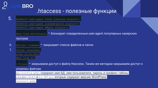 .htaccess - полезные функции
5. SetEnvIf user-agent «Indy Library» stayout=1
SetEnvIf user-agent «libwww-perl» stayout=1
SetEnvIf user-agent «Wget» stayout=1
deny from env=stayout - блокирует определенные user-agent популярных хакерских
програм
6. Options -Indexes - закрывает список файлов и папок
7. <files .htaccess>
order allow,deny
deny from all
</files> - закрываем доступ к файлу htaccess. Таким же методом закрываем доступ к
уязвимы файлам
wp-config.php, содержит имя БД, имя пользователя, пароль и префикс таблиц;
readme.html и ru_RU.po, которые содержат версию WordPress;
install.php.
 