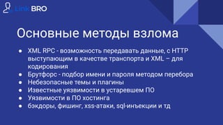 Основные методы взлома
● XML RPC - возможность передавать данные, с HTTP
выступающим в качестве транспорта и XML – для
кодирования
● Брутфорс - подбор имени и пароля методом перебора
● Небезопасные темы и плагины
● Известные уязвимости в устаревшем ПО
● Уязвимости в ПО хостинга
● бэкдоры, фишинг, xss-атаки, sql-инъекции и тд
 