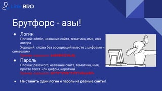 Брутфорс - азы!
● Логин
Плохой: admin, название сайта, тематика, имя, имя
автора
Хороший: слова без ассоциаций вместе с цифрами и
символами
Пример хорошого: bnB#BH324hJkj
● Пароль
Плохой: password, название сайта, тематика, имя,
просто текст или цифры, короткий
Пример хорошого: bh*YF^VIV&^YVIY7v8uyv&Fv
● Не ставить один логин и пароль на разные сайты!
 