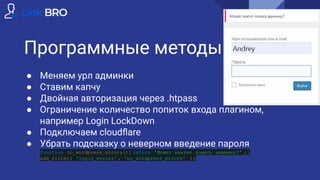Программные методы
● Меняем урл админки
● Ставим капчу
● Двойная авторизация через .htpass
● Ограничение количество попиток входа плагином,
например Login LockDown
● Подключаем cloudﬂare
● Убрать подсказку о неверном введение пароля
function no_wordpress_errors(){ return 'Может хватит ломать админку?' ;}
add_filter( 'login_errors' , 'no_wordpress_errors' );
 