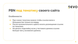 PBN под тематику своего сайта
Особенности:
6
● При смене тематики важно чтобы ссылки вели в
большинстве только на морду.
● После положительного сдвига начать размещение ссылок
по тематике.
● Не делать подклейку если у тестового домена ссылок
больше чем у основного домена.
 