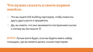 Что нужно сказать всвоем первом
имейле:
� Что вы ищете link building партнеров, чтобы помогать
другу другу расти и процветать
� Да, вы знаете, что они занимаются построением ссылок
и потому вы им пишите 
BONUS: Лучше всего будет, если вы будете иметь набор
площадок, где вы можете делать ссылки партнерам.
 