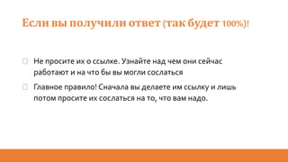 Если вы получили ответ(так будет 100%)!
� Не просите их о ссылке. Узнайте над чем они сейчас
работают и на что бы вы могли сослаться
� Главное правило! Сначала вы делаете им ссылку и лишь
потом просите их сослаться на то, что вам надо.
 