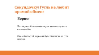 Секундочку!Гугль не любит
прямой обмен !
Верно!
Потому необходимовернуть имссылку не со
своего сайта.
Самыйпростой вариантбудетнаписание гест
постов.
 