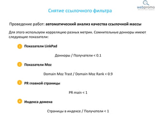 Проведение работ: автоматический анализ качества ссылочной массы
Снятие ссылочного фильтра
Для этого используем корреляцию разных метрик. Сомнительные донноры имеют
следующие показатели:
Показатели LinkPad
Донноры / Получатели < 0.1
Показатели Moz
Domain Moz Trast / Domain Moz Rank < 0.9
PR главной страницы
PR main < 1
Индекса домена
Страницы в индексе / Получатели < 1
 