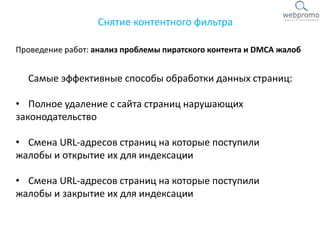 Проведение работ: анализ проблемы пиратского контента и DMCA жалоб
Снятие контентного фильтра
Самые эффективные способы обработки данных страниц:
• Полное удаление с сайта страниц нарушающих
законодательство
• Смена URL-адресов страниц на которые поступили
жалобы и открытие их для индексации
• Смена URL-адресов страниц на которые поступили
жалобы и закрытие их для индексации
 