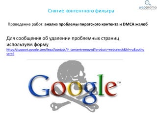 Проведение работ: анализ проблемы пиратского контента и DMCA жалоб
Снятие контентного фильтра
Для сообщения об удалении проблемных страниц
используем форму
https://support.google.com/legal/contact/lr_contentremoved?product=websearch&hl=ru&authu
ser=6
 