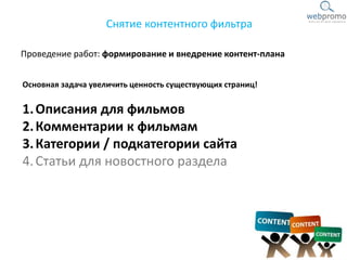 Проведение работ: формирование и внедрение контент-плана
Снятие контентного фильтра
Основная задача увеличить ценность существующих страниц!
1.Описания для фильмов
2.Комментарии к фильмам
3.Категории / подкатегории сайта
4.Статьи для новостного раздела
 