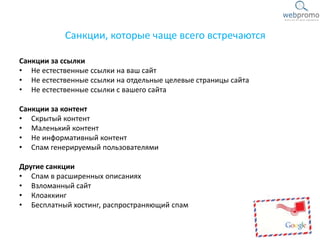 Санкции, которые чаще всего встречаются
Санкции за ссылки
• Не естественные ссылки на ваш сайт
• Не естественные ссылки на отдельные целевые страницы сайта
• Не естественные ссылки с вашего сайта
Санкции за контент
• Скрытый контент
• Маленький контент
• Не информативный контент
• Спам генерируемый пользователями
Другие санкции
• Спам в расширенных описаниях
• Взломанный сайт
• Клоаккинг
• Бесплатный хостинг, распространяющий спам
 