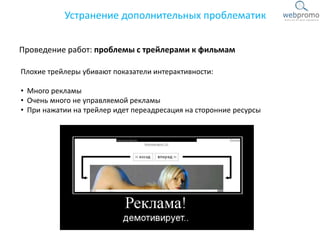 Проведение работ: проблемы с трейлерами к фильмам
Устранение дополнительных проблематик
Плохие трейлеры убивают показатели интерактивности:
• Много рекламы
• Очень много не управляемой рекламы
• При нажатии на трейлер идет переадресация на сторонние ресурсы
 