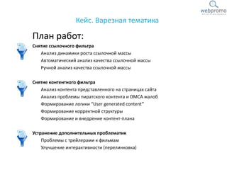 План работ:
Снятие ссылочного фильтра
Анализ динамики роста ссылочной массы
Автоматический анализ качества ссылочной массы
Ручной анализ качества ссылочной массы
Снятие контентного фильтра
Анализ контента представленного на страницах сайта
Анализ проблемы пиратского контента и DMCA жалоб
Формирование логики “User generated content”
Формирование корректной структуры
Формирование и внедрение контент-плана
Устранение дополнительных проблематик
Проблемы с трейлерами к фильмам
Улучшение интерактивности (перелинковка)
Кейс. Варезная тематика
 