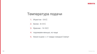 b o o s t a . b i z
| 27
Температура подачи
1. Игристое - 5-8 С
2. Белое - 8-12 С
3. Красное - 14-18 С
4. подливаем меньше, но чаще
5. бокал в руке = +1 градус каждые 5 минут
 