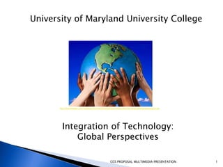 University of Maryland University College




       http://2.bp.blogspot.com/-luU63zeEUTU/TclGf7IFDWI/AAAAAAAAAAc/8Dm7Xq-Ygvw/s1600/globaleducation.jpg




         Integration of Technology:
             Global Perspectives

                                                         CCS PROPOSAL MULTIMEDIA PRESENTATION                1
 