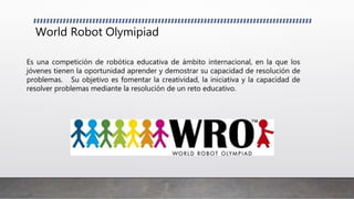 World Robot Olymipiad
Es una competición de robótica educativa de ámbito internacional, en la que los
jóvenes tienen la oportunidad aprender y demostrar su capacidad de resolución de
problemas. Su objetivo es fomentar la creatividad, la iniciativa y la capacidad de
resolver problemas mediante la resolución de un reto educativo.
 