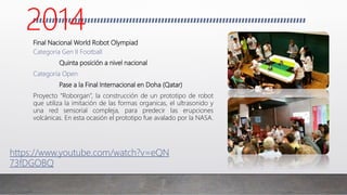 Final Nacional World Robot Olympiad
Categoría Gen II Football
Quinta posición a nivel nacional
Categoría Open
Pase a la Final Internacional en Doha (Qatar)
Proyecto “Roborgan”, la construcción de un prototipo de robot
que utiliza la imitación de las formas organicas, el ultrasonido y
una red sensorial compleja, para predecir las erupciones
volcánicas. En esta ocasión el prototipo fue avalado por la NASA.
https://www.youtube.com/watch?v=eQN
73fDGOBQ
2014
 