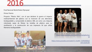 Final Nacional World Robot Olympiad
Primer Premio
Proyecto “Plastics War”, con el que declaran la guerra al impacto
medioambiental del plástico con la invención de una alternativa
biodegradable y compostable al plástico ABS, así como una máquina
robotizada capaz de filetear las botellas de plástico para su
reutilización y la construcción de una impresora 3d que utiliza
filamento biodegradable.
https://www.youtube.com/watch?v=XuMV_TuPEdk&feat
ure=youtu.be
https://www.youtube.com/watch?v=LAgSg6w3op
M
2016
 
