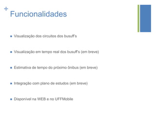 +

Funcionalidades


Visualização dos circuitos dos busuff’s



Visualização em tempo real dos busuff’s (em breve)



Estimativa de tempo do próximo ônibus (em breve)



Integração com plano de estudos (em breve)



Disponível na WEB e no UFFMobile

 
