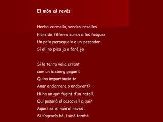 El món al revés Herba vermella, verdes roselles Flors de filferro suren a les fosques Un peix persegueix a un pescador Si ell no pica ja o faré jo Si la terra vella errant  com un iceberg gegant:  Quina importància te Anar endarrere o endavant? Hi ha un gat fugint d’un ratolí. Qui posarà el cascavell a qui? Aquet es el món al reves Si t’agrada bé, i sinó també. 