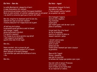 Els Pets – Agost Descamisat Sisquet fa tard,  diu adéu a la colla.  L'han vacunat contra l'asfalt  en un poblet de costa  On d'amagat l'espera  darrera de l'església  mig tremolós  aquell petó  que tindrà gust a sal de mar i a nit  plena d'estrelles.  Un pel suat Cec s'ha llevat  de fer la migdiada,  mentre al costat la dona va  desant rasclets i pales  i mirant com la nena  rabosa d'arena  dorm al sofà  pensa que mai  tindrà millor moment per anar a buscar  la parelleta  Que arribi l'agost  feixuc i mandrós  que ens fa recordar  la bellesa del temps que passa a poc a poc.  Des del cafè el senyor Francesc  mira la gent com tomba  fent el tallat on fa tants anys  te un reservat a l'ombra  Els Pets - Bon dia La vella Montserrat, desperta el barri a cops d’escombra tot cantant, les primeres persianes, sobren feixugues badallant. Rere el vidre entelat, el cafeter assegura que no era penal i es desfà la conversa igual que el sucre del tallat. Bon dia, ningú ho ha demanat però fa bon dia, damunt els caps un sol ben insolent il·lumina descarat tot l’espectacle de la gent. Al bell mig de la plaça la peixatera pren paciència amb la Consol que remuga i regala grans bafarades d’alcohol. I al pedrís reposant l’avi Josep no es deixa perdre cap detall i amb esguard es pregunta quants dies més té de regal. Bon dia... Nens xisclant, olor a pixum de gat, veïnes que un cop has passat et critiquen. Gent llençant la brossa d’amagat i un retardat que amb ulls burletes et mira i diu Bon dia... 