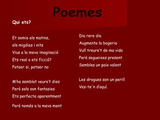 Poemes Qui ets? Et somio els matins, els migdies i nits Vius a la meva imaginació Ets real o ets ficció? Potser si, potser no M’ha semblat veure’t dies Però sols son fantasies Ets perfecte aparentment Però només a la meva ment Dia rere dia Augmenta la bogeria Vull treure’t de ma vida Però segueixes present Sembles un paio valent Les drogues son un perill Ves-te'n d’aquí. 
