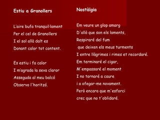 Nostàlgia Em veure un glop amarg D'allò que son els laments, Respiraré del fum que deixen els meus turments I entre llàgrimes i rimes et recordaré. Em terminaré el cigar, M'empassaré el moment I no tornaré a caure  i a ofegar-me novament. Però encara que m'esforci  crec que no t'oblidaré. Estiu a Granollers L’aire bufa tranquil·lament Per el cel de Granollers I el sol allà dalt es Donant calor tot content. Es estiu i fa calor I m’agrada la seva claror Asseguda al meu balcó Observo l'horitzó. 