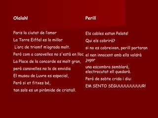 Olalah! Paris la ciutat de l’amor La  Torre Eiffel es lo millor L’arc de triomf m’agrada molt.   Però com a canovelles no s'està en lloc   La Place de la concorde es molt gran, però canovelles no la de envidia   El museu de Luvre es especial, Però si et fitxes bé,  tan sols es un piràmide de cristall. Perill Els cables estan Pelats! Qui els cobrirà? si no es cobreixen, perill portaran el nen innocent amb ells voldrà jugar   una escombra semblarà, electrocutat ell quedarà.   Però de sobte crida i diu:   EM SENTO SEGUUUUUUUUUR! 