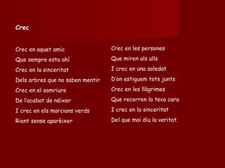 Crec Crec en aquet amic Que sempre esta ahí Crec en la sinceritat Dels arbres que no saben mentir Crec en el somriure De l’acabat de néixer I crec en els marcians verds Rient sense aparèixer Crec en les persones Que miren als ulls I crec en una soledat D’on estiguem tots junts Crec en les llàgrimes Que recorren la teva cara  I crec en la sinceritat Del que mai diu la veritat. 