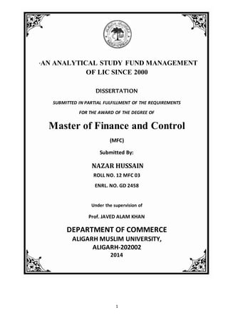 An Analytical Study ofFund Managementof LIC
1
“AN ANALYTICAL STUDY FUND MANAGEMENT
OF LIC SINCE 2000
DISSERTATION
SUBMITTED IN PARTIAL FULFILLMENT OF THE REQUIREMENTS
FOR THE AWARD OF THE DEGREE OF
Master of Finance and Control
(MFC)
Submitted By:
NAZAR HUSSAIN
ROLL NO. 12 MFC 03
ENRL. NO. GD 2458
Under the supervision of
Prof. JAVED ALAM KHAN
DEPARTMENT OF COMMERCE
ALIGARH MUSLIM UNIVERSITY,
ALIGARH-202002
2014
 