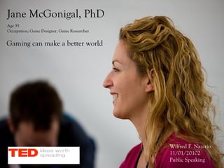 Jane McGonigal, PhD
Age 35
Occupation; Game Designer, Game Researcher


Gaming can make a better world




                                             Wilfred F. Nazario
                                             11/01/20102
                                             Public Speaking
 
