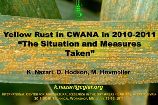 Yellow Rust in CWANA in 2010-2011
    “The Situation and Measures
               Taken”

             K. Nazari, D. Hodson, M. Hovmoller

                             k.nazari@cgiar.org
INTERNATIONAL CENTER FOR AGRICULTURAL RESEARCH IN THE DRY AREAS (ICARDA), ALEPPO, SYRIA
                  2011 BGRI TECHNICAL WORKSHOP, MN, JUNE 13-16, 2011
 