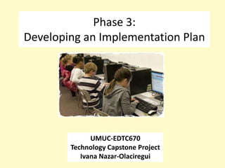 Phase 3:
Developing an Implementation Plan




              UMUC-EDTC670
        Technology Capstone Project
           Ivana Nazar-Olaciregui
 