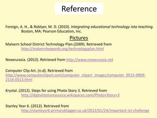 Reference
Foreign, A. H., & Roblyer, M. D. (2010). Integrating educational technology into teaching.
         Boston, MA: Pearson Education, Inc.
                                      Pictures
Malvern School District Technology Plan.(2009). Retrieved from
        http://malvernleopards.org/technologyplan.html

Neweurasia. (2012). Retrieved from http://www.neweurasia.net

Computer Clip Art. (n.d). Retrieved from
http://www.computerclipart.com/computer_clipart_images/computer_0515-0909-
2116-0513.html

Krystal. (2012). Steps for using Photo Story 3. Retrieved from
           http://digitalstoryresource.wikispaces.com/Photo+Story+3

Stanley Year 6. (2012). Retrieved from
         http://stanleyyr6.primaryblogger.co.uk/2012/01/24/important-ict-challenge
 