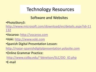 Technology Resources
               Software and Websites
•PhotoStory3:
http://www.microsoft.com/download/en/details.aspx?id=11
132
•Vocaroo: http://vocaroo.com
•Voki: http://www.voki.com
•Spanish Digital Presentation Lesson:
http://nazar-spanishdigitalpresentation.yolasite.com
•Online Grammar Practice:
 http://www.colby.edu/~bknelson/SLC/DO_IO.php
•E-mail
 