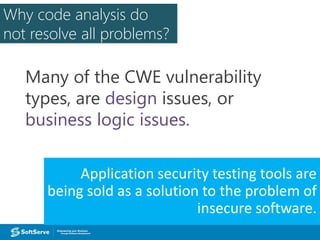 Why code analysis do
not resolve all problems?
Many of the CWE vulnerability
types, are design issues, or
business logic issues.
Application security testing tools are
being sold as a solution to the problem of
insecure software.
 