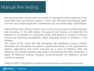 Manual Pen testing
Manual penetration testing adds the benefit of specialized human expertise to our
automated static and dynamic analysis — and it uses the same methodology cyber-
criminals use to exploit application weaknesses such as business logic vulnerabilities.
Manual Penetration Testing involves one or more security experts performing tests
and simulating “in the wild” attacks. The goal of such testing is to determine the
potential for an attacker to successfully access and perform a variety of malicious
activities by exploiting vulnerabilities, either previously known or unknown, in the
software.
The results of this review will help strengthen the established security controls,
standards, and procedures to prevent unauthorized access to the organizational
systems, applications, and critical resources. As a result of SoftServe tests, the
SoftServe will prepare detailed work papers documenting the tests performed, a
report of SoftServe findings including recommendations for additional security
controls as required.
SoftServe MPT is designed to compliment and extend an automated assessment
 