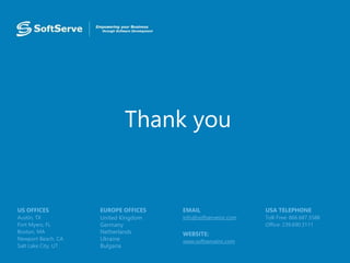 Thank you
USA TELEPHONE
Toll-Free: 866.687.3588
Office: 239.690.3111
EMAIL
info@softserveinc.com
WEBSITE:
www.softserveinc.com
EUROPE OFFICES
United Kingdom
Germany
Netherlands
Ukraine
Bulgaria
US OFFICES
Austin, TX
Fort Myers, FL
Boston, MA
Newport Beach, CA
Salt Lake City, UT
 