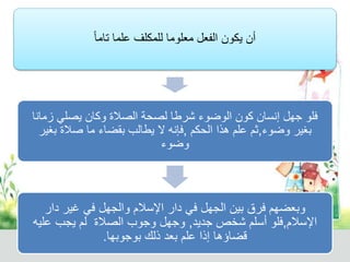 أن يكون الفعل معلوما للمكلف علما تام ا 
فلو جهل إنسان كون الوضوء شرطا لصحة الصلاة وكان يصلي زمانا 
بغير وضوء,ثم علم هذا الحكم ,فإنه لا يطالب بقضاء ما صلاة بغير 
وضوء 
وبعضهم فرق بين الجهل في دار الإسلام والجهل في غير دار 
الإسلام,فلو أسلم شخص جديد, وجهل وجوب الصلاة لم يجب عليه 
قضاؤها إذا علم بعد ذلك بوجوبها. 
 