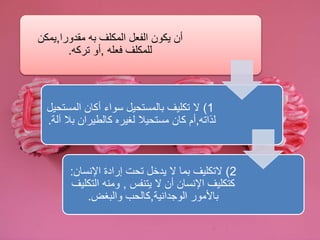 أن يكون الفعل المكلف به مقدورا,يمكن 
للمكلف فعله ,أو تركه. 
1( لا تكليف بالمستحيل سواء أكان المستحيل 
لذاته,أم كان مستحيلا لغيره كالطيران بلا آلة. 
2( لاتكليف بما لا يدخل تحت إرادة الإنسان: 
كتكليف الإنسان أن لا يتنفس , ومنه التكليف 
بالأمور الوجدانية,كالحب والبغض. 
 
