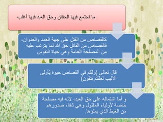 ما اجتمع فيها الحقان وحق العبد فيها أغلب 
كالقصاص من القتل على جهة العمد والعدوان، 
فالقصاص من القاتل حق الله لما يترتب عليه 
من المصلحة العامة وهي حياة النفوس 
قال تعالى )ولكم في القصاص حيوة يّأولى 
الالبب لعلكم تتقون( 
و أما اشتماله على حق العبد، لأنه فيه مصلحة 
خاصة لأولياء المقتول وهي شفاء صدورهم 
من الغيظ الذي يملؤها. 
