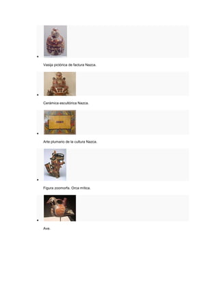 
Vasija pictórica de factura Nazca.

Cerámica escultórica Nazca.

Arte plumario de la cultura Nazca.

Figura zoomorfa. Orca mítica.

Ave.
 